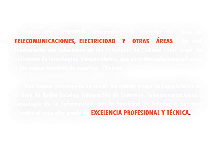 &nbsp;Somos una empresa Integradora de Servicios del área de telecomunicaciones, electricidad y otras áreas la cual fundamenta sus soluciones en los Principios de Calidad Total y en la aplicación de Tecnologías Vanguardistas, que permitan soluciones eficaces a los requerimientos de nuestros Clientes. Nos hemos preocupado en reunir un selecto grupo de Especialistas en el área de Redes Locales, Integración de Sistemas, Telecomunicaciones y Tecnología de la Información, con la finalidad de brindar a nuestros Clientes el más alto grado de Excelencia Profesional y Técnica. 